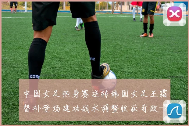 中国女足热身赛逆转韩国女足王霜替补登场建功战术调整收获奇效