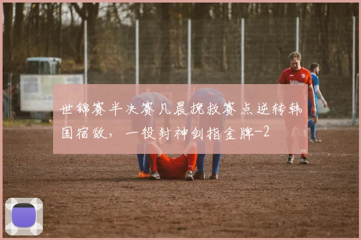 世锦赛半决赛凡晨挽救赛点逆转韩国宿敌，一役封神剑指金牌