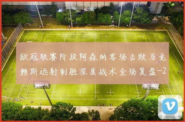 欧冠联赛阶段阿森纳客场击败马竞赖斯远射制胜深度战术全场复盘
